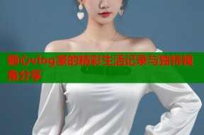 糖心vlog豪的精彩生活记录与独特视角分享