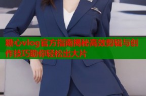 糖心vlog官方指南揭秘高效剪辑与创作技巧助你轻松出大片
