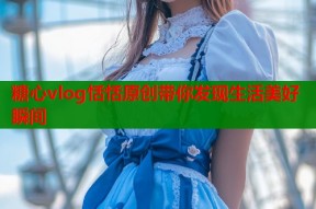 糖心vlog恬恬原创带你发现生活美好瞬间