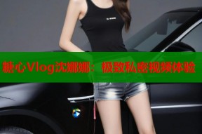 糖心Vlog沈娜娜：极致私密视频体验