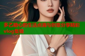 多乙糖心的生活点滴与创意分享精彩vlog集锦