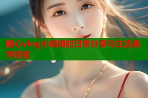 糖心vlog小姐姐的日常分享与生活美学探索