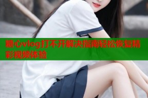 糖心vlog打不开解决指南轻松恢复精彩视频体验