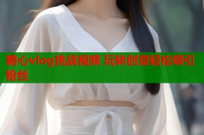 糖心vlog挑战视频 玩转创意轻松吸引粉丝