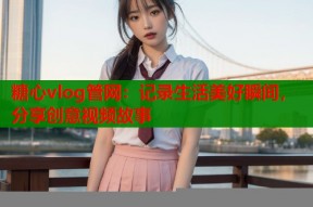 糖心vlog管网：记录生活美好瞬间，分享创意视频故事
