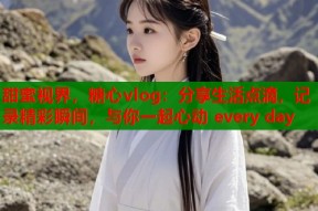 甜蜜视界，糖心vlog：分享生活点滴，记录精彩瞬间，与你一起心动 every day