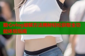 糖心vlog破解方法揭秘轻松获取全功能体验指南