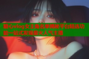 糖心vlog女主角名单揭秘平台精选功能一站式发现最火人气主播