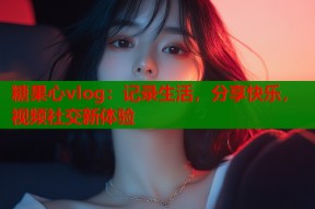 糖果心vlog：记录生活，分享快乐，视频社交新体验