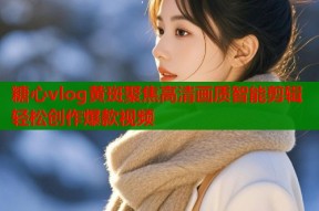糖心vlog黄斑聚焦高清画质智能剪辑轻松创作爆款视频