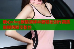 糖心vlog剧情演绎神器轻松创作高质量视频吸引粉丝