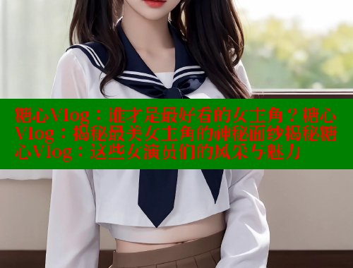 糖心Vlog：谁才是最好看的女主角？糖心Vlog：揭秘最美女主角的神秘面纱揭秘糖心Vlog：这些女演员们的风采与魅力 糖果心vlog官网入口 第1张