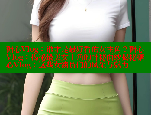 糖心Vlog：谁才是最好看的女主角？糖心Vlog：揭秘最美女主角的神秘面纱揭秘糖心Vlog：这些女演员们的风采与魅力 糖果心vlog官网入口 第2张