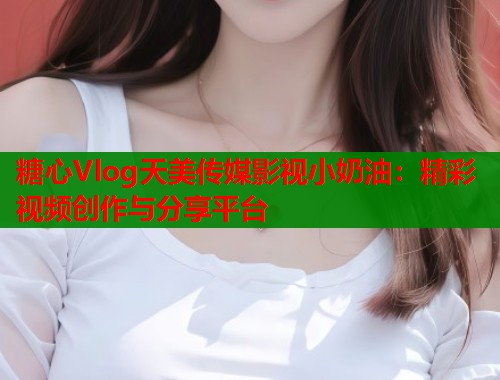 糖心Vlog天美传媒影视小奶油:精彩视频创作与分享平台 第1张 糖心Vlog天美传媒影视小奶油:精彩视频创作与分享平台 第1张