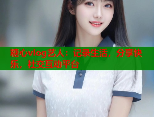 糖心vlog艺人：记录生活，分享快乐，社交互动平台  第1张