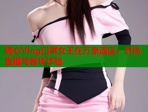 糖心Vlog口罩女王在万豪酒店:时尚直播与奢华体验 第1张 糖心Vlog口罩女王在万豪酒店:时尚直播与奢华体验 第1张