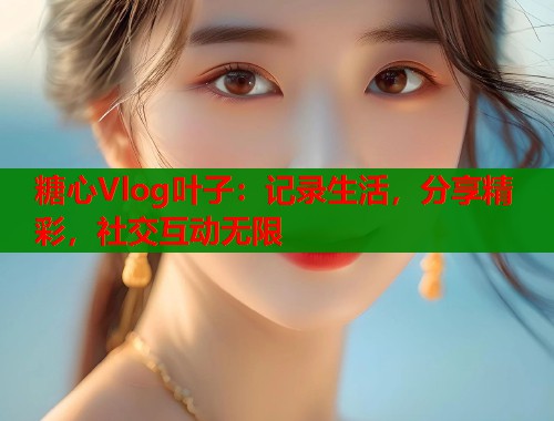 糖心Vlog叶子：记录生活，分享精彩，社交互动无限  第1张