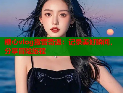 糖心vlog露营奇遇:记录美好瞬间,分享冒险旅程 第1张 糖心vlog露营奇遇:记录美好瞬间,分享冒险旅程 第1张