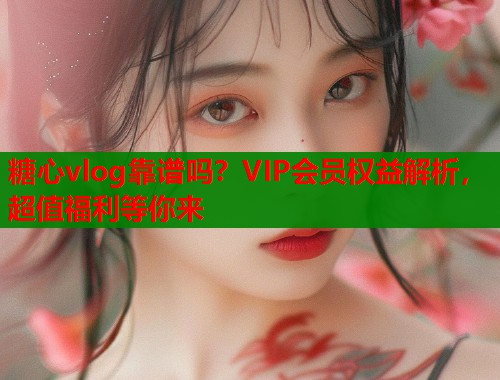 糖心vlog靠谱吗？VIP会员权益解析，超值福利等你来  第2张