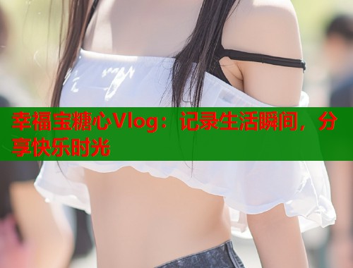 幸福宝糖心Vlog:记录生活瞬间,分享快乐时光 第1张 幸福宝糖心Vlog:记录生活瞬间,分享快乐时光 第1张