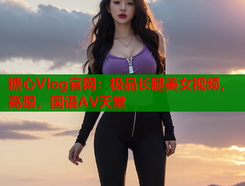 糖心Vlog官网：极品长腿美女视频，高跟，国语AV天堂  第1张