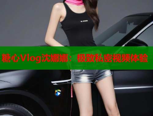 糖心Vlog沈娜娜：极致私密视频体验  第1张