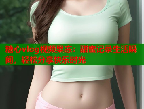 糖心vlog视频果冻：甜蜜记录生活瞬间，轻松分享快乐时光  第1张