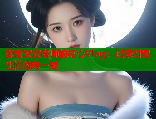 探索安安老师的糖心Vlog：记录甜蜜生活的每一刻  第1张