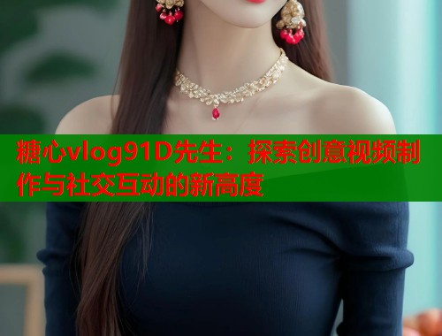 糖心vlog91D先生：探索创意视频制作与社交互动的新高度  第1张