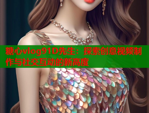糖心vlog91D先生：探索创意视频制作与社交互动的新高度  第2张