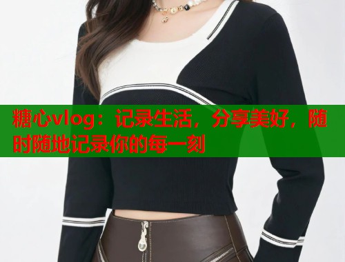 糖心vlog：记录生活，分享美好，随时随地记录你的每一刻  第1张