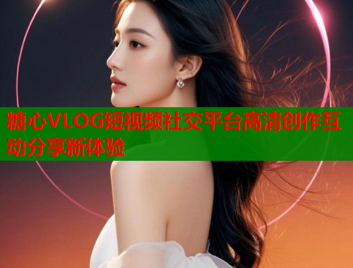 糖心VLOG短视频社交平台高清创作互动分享新体验  第1张