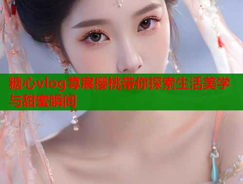 糖心vlog荨宸樱桃带你探索生活美学与甜蜜瞬间  第2张