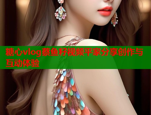 糖心vlog蔡鱼籽视频平家分享创作与互动体验  第2张