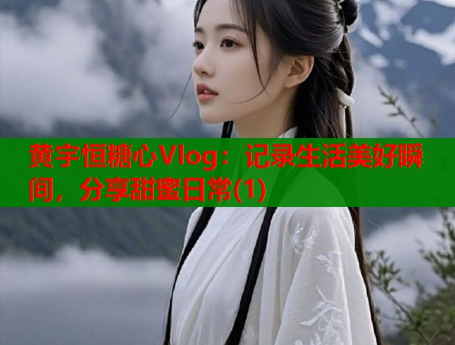 黄宇恒糖心Vlog：记录生活美好瞬间，分享甜蜜日常(1)  第1张