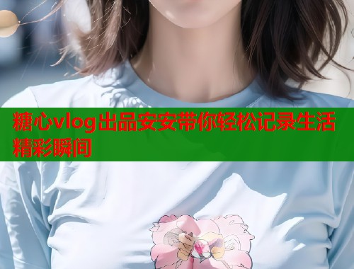 糖心vlog出品安安带你轻松记录生活精彩瞬间  第1张