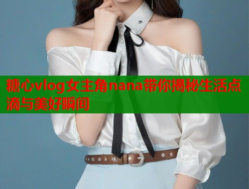 糖心vlog女主角nana带你揭秘生活点滴与美好瞬间  第2张