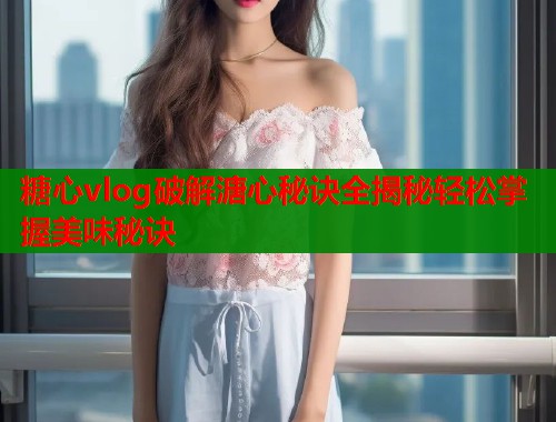 糖心vlog破解溏心秘诀全揭秘轻松掌握美味秘诀  第1张
