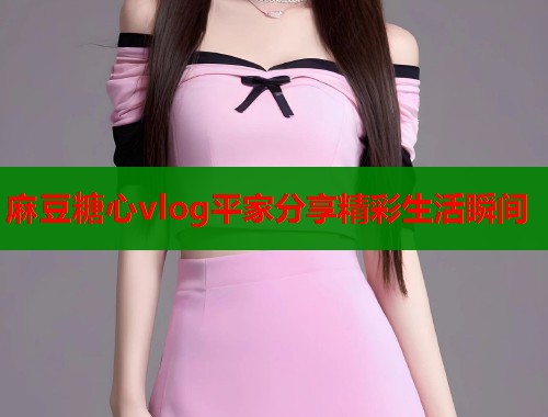 麻豆糖心vlog平家分享精彩生活瞬间 第1张 麻豆糖心vlog平家分享精彩生活瞬间 第1张