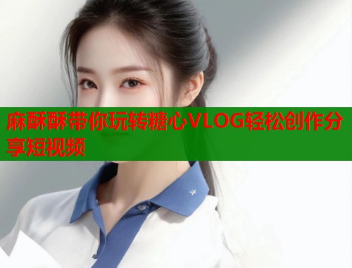 麻酥酥带你玩转糖心VLOG轻松创作分享短视频 第2张 麻酥酥带你玩转糖心VLOG轻松创作分享短视频 第2张