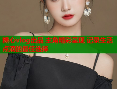 糖心vlog出品 主角精彩呈现 记录生活点滴的最佳选择  第1张