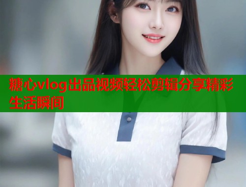 糖心vlog出品视频轻松剪辑分享精彩生活瞬间  第1张