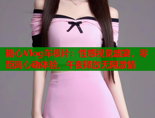 糖心Vlog车模片：性感视觉盛宴，零距离心动体验，午夜释放无限激情  第1张