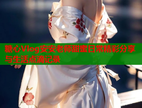 糖心Vlog安安老师甜蜜日常精彩分享与生活点滴记录  第1张