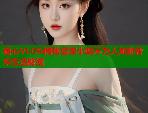 糖心VLOG揭秘富家小姐不为人知的奢华生活秘密 第1张 糖心VLOG揭秘富家小姐不为人知的奢华生活秘密 第1张