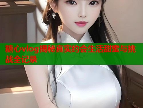 糖心vlog揭秘真实约会生活甜蜜与挑战全记录 第1张 糖心vlog揭秘真实约会生活甜蜜与挑战全记录 第1张