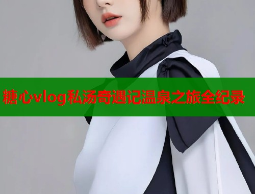 糖心vlog私汤奇遇记温泉之旅全纪录 第1张 糖心vlog私汤奇遇记温泉之旅全纪录 第1张