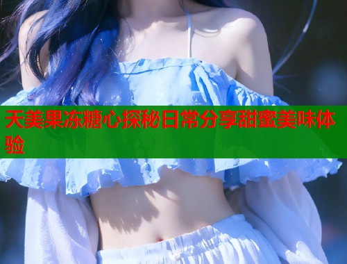 天美果冻糖心探秘日常分享甜蜜美味体验 第1张 天美果冻糖心探秘日常分享甜蜜美味体验 第1张