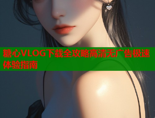 糖心VLOG下载全攻略高清无广告极速体验指南  第1张