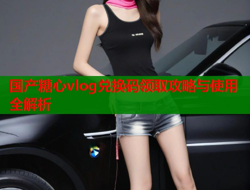 国产糖心vlog兑换码领取攻略与使用全解析  第2张